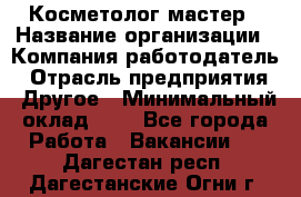 Косметолог-мастер › Название организации ­ Компания-работодатель › Отрасль предприятия ­ Другое › Минимальный оклад ­ 1 - Все города Работа » Вакансии   . Дагестан респ.,Дагестанские Огни г.